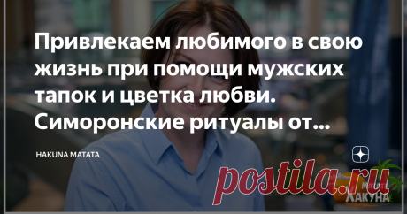 Привлекаем любимого в свою жизнь при помощи мужских тапок и цветка любви. Симоронские ритуалы от Хакуны Мататы Симорон — огромная копилка весёлых психологических техник, которые заставляют нас вспомнить беззаботное детство, когда любое желание казалось легко достижимым.
Сегодня я вновь предлагаю вам ощутить себя детьми, немного повеселиться и включить бурную фантазию, чтобы привлечь в свою жизнь любимого человека!