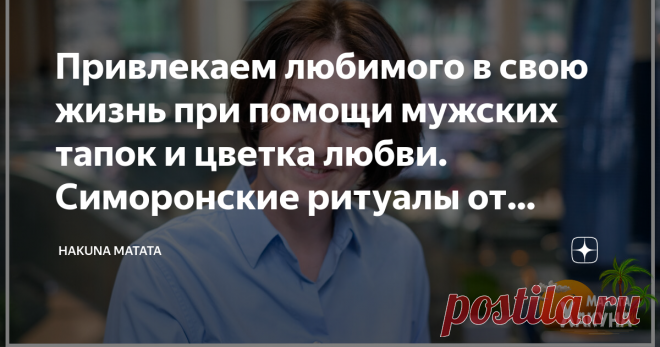 Привлекаем любимого в свою жизнь при помощи мужских тапок и цветка любви. Симоронские ритуалы от Хакуны Мататы Симорон — огромная копилка весёлых психологических техник, которые заставляют нас вспомнить беззаботное детство, когда любое желание казалось легко достижимым.
Сегодня я вновь предлагаю вам ощутить себя детьми, немного повеселиться и включить бурную фантазию, чтобы привлечь в свою жизнь любимого человека!