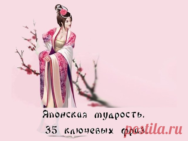 Японская мудрость. 35 ключевых фраз
1. Уступай дорогу дуракам и сумасшедшим. 
2. Женщина захочет — сквозь скалу пройдёт. 
3. Не задерживай уходящего, не прогоняй пришедшего. 
4. Быстро — это медленно, но без перерывов. 
5. Лучше быть врагом хорошего человека, чем другом плохого. 
6. Без обыкновенных людей не бывает великих.
