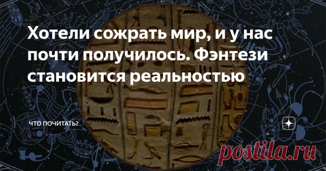 Хотели сожрать мир, и у нас почти получилось. Фэнтези становится реальностью Мы пожираем материальное и духовное, превращая мир в руины отбросов. И духовное разнузданное обжорство, влекущее за собой материальное, — одна из реальных причин центростремительного движения последней цивилизации в тартарары. Что сохранит, если выживет, современный человек, с чего начнёт отсчет, главное, сможет ли проторить другую дорожку или запустит новый цикл старой программы?
Переместимся на