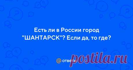 Ответы Mail.ru: Есть ли в России город "ШАНТАРСК"? Если да, то где?