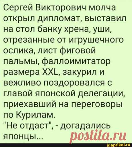 Сергей Викторович молча открыл дипломат, выставил на стол банку хрена, уши, отрезанные от игрушечного ослика, лист фиговой пальмы, фаллоимитатор размера ХХЕ, закурил и вежливо поздоровался с главой японской делегации, приехавший на переговоры по Курилам. "Не отдаст", - догадались ЯПОНЦЫ... - ) / АйДаПрикол .)