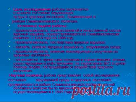 Цель исследования работы заключается  в анализе состояния окружающей  среды и здоровья населения,  проживающих в  Цель исследования работы заключается  в анализе состояния окружающей  среды и здоровья населения,  проживающих в  районе Семипалатинского  полигона.     Основные задачи работы: - проанализировать  количественный и качественный состав ядерных взрывов, осуществляющихся на Семипалатинском полигоне  с 1949 года по 1989 год; - проанализировать  последствия ядерных в...