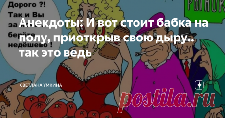 Анекдоты: И вот стоит бабка на полу, приоткрыв свою дыру.. так это ведь Анекдот 1 Сидит бабулька на базаре, торгует яблоками: -Яблочки,яблочки с Чернобыля!
Мужик говорит: -Ты бабуля молчи что они с Чернобыля,кто-же у тебя их возмет. -Берут милок, кто начальнику, кто теще! Анекдот 2 Пришла я сегодня к своей бабушке, у которой не была около месяца. И знаете, что я услышала?
 «Ого, как ты разжирела, ну отбивные предлагать не буду, может, минералочки попьешь? » Что делать в эт...