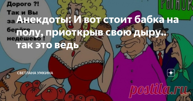 Анекдоты: И вот стоит бабка на полу, приоткрыв свою дыру.. так это ведь Анекдот 1 Сидит бабулька на базаре, торгует яблоками: -Яблочки,яблочки с Чернобыля!
Мужик говорит: -Ты бабуля молчи что они с Чернобыля,кто-же у тебя их возмет. -Берут милок, кто начальнику, кто теще! Анекдот 2 Пришла я сегодня к своей бабушке, у которой не была около месяца. И знаете, что я услышала?
 «Ого, как ты разжирела, ну отбивные предлагать не буду, может, минералочки попьешь? » Что делать в эт...