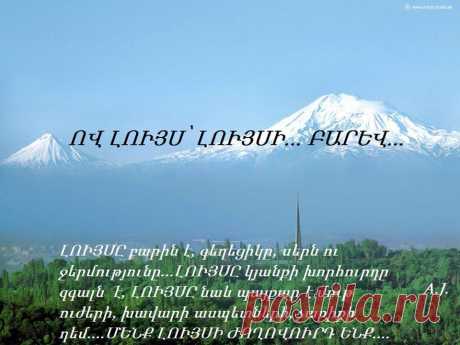 Ով Լույս ,ԼՈՒՅՍ ԱՇԽԱՐՀ...Բ Ա Ր Ե Վ...

--Բա'րև,-

Մեկ հատիկ այս բառն եմ ասում`
Կնքված անձնագիր ցույց տալու նման,
Կենսագրություն պատմելու նման,
Կամ հարցաթերթիկ լրացնելու պես:

-Բարև,-

Քե'զ
Ու
Ձե'զ,
Ծանոթ-անծանոթ իմ սիրելիներ:

Թո'ղ անկարելին դառնա կարելի
Աշխարհո'ւմ համայն,
Ամենքի'ս համար,
Դառնա կարելի վաղն ու հենց հիմա,
Դառնա կարելի մեկ բառով`

-Բարև...

Պարույր Սևակ