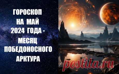 ЧИТАЙТЕ ГОРОСКОП НА МАЙ 2024 ГОДА - МЕСЯЦ ПОБЕДОНОСНОГО АРКТУРА -
