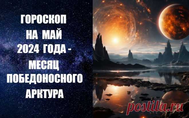 ЧИТАЙТЕ ГОРОСКОП НА МАЙ 2024 ГОДА - МЕСЯЦ ПОБЕДОНОСНОГО АРКТУРА -