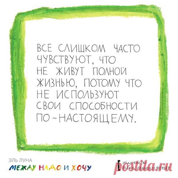 Эль Луна, автор книги «Между надо и хочу», однажды увидела во сне квартиру – просторную, пустую, с белыми стенами. Спустя пару недель она уже искала такую квартиру – Эль бросила свою работу и переехала в другой город, чтобы стать художником. У нее получилось. Такое бывает не с каждым, но это не значит, что мы должны забросить все попытки найти свое предназначение и делать только то, что «надо», а не «хочу». Выбрали из вас цитаты из книги, которые написаны вот таким наивным, полудетским…