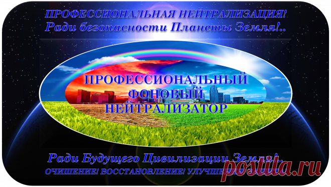 ПРОФЕССИОНАЛЬНЫЙ ФОНОВЫЙ НЕЙТРАЛИЗАТОР
«ПФН-100»
ПРОФЕССИОНАЛЬНАЯ НЕЙТРАЛИЗАЦИЯ!
ОЧИЩЕНИЕ! ВОССТАНОВЛЕНИЕ! УЛУЧШЕНИЯ! ЗАЩИТА!
Ради безопасности Планеты Земля!..
Ради Будущего Цивилизации Земли!..