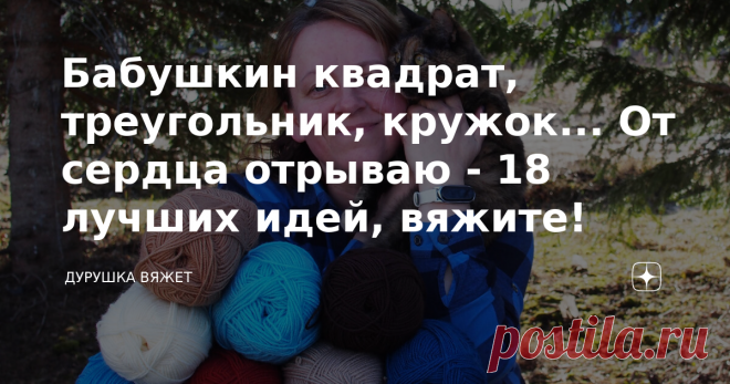 Бабушкин квадрат, треугольник, кружок... От сердца отрываю - 18 лучших идей, вяжите! Каждый день в мире есть одна рукодельница, которая мается в поисках идеи. Да что там - каждый день одна... Я не побоюсь неподтверждённых цифр статистики, опираясь лишь на собственный опыт - две рукодельницы в минуту зависают перед мониторами гаджетов, забросив домашние дела.  И хоть я давно перешагнула период жадных поисков и захомячиваний схем и описаний, посвятив это время воплощению уже...