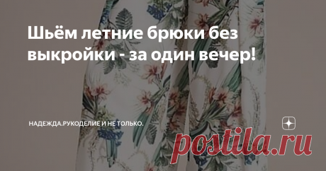 Шьём летние брюки без выкройки - за один вечер! На пошив таких брюк не потребуется больших затрат времени и особых навыков кроя и шитья.
Брюки состоят из двух деталей - правой и левой, которые оборачиваются вокруг тела, образуя запАх.
Для таких брюк потребуется два полотна шириной 90-110см и длиной, равной длине брюк. Ткани нужно брать лёгкие, хорошо драпирующиеся - шифон, шёлк, вискоза, лёгкий плательный трикотаж, иначе брюки будут некрасиво
