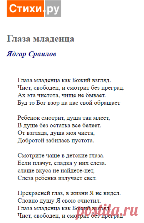 Глаза младенца как Божий взгляд.
Чист, свободен, и смотрит без преград.
Ах эта чистота, чище не бывает.
Буд то Бог взор на нас свой обращает

Ребенок смотрит, душа так млеет,
В душе без остатка все белеет.
От взгляда, душа моя чиста,
Добротой забилась пустота.

Смотрите чаще в детские глаза.
Если плачут, сладка у них слеза.
слаще вкуса не найдете-нет,
Слеза ребенка излучает свет.
Глаза младенца (Ядгар Сраилов) / Стихи.ру