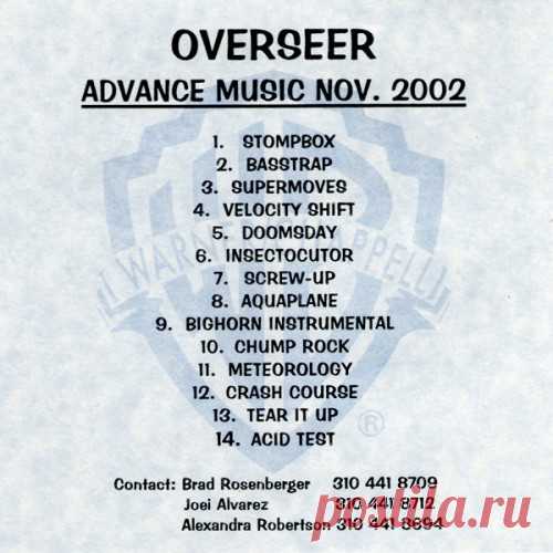 Overseer - Advance Music Nov. 2002 CD 14 / 1:04:47 Overseer - Stompbox 4:08 Overseer - Basstrap 4:03 Overseer - Supermoves 4:50 Overseer - Velocity Shift 3:32 Overseer - Doomsday 3:17 Overseer - Insectocutor 4:35 Overseer - Screw-Up 4:39 Overseer - Aquaplane 5:19 Overseer - Bighorn Instrumental 6:36 Overseer - Chump Rock 4:24 Overseer