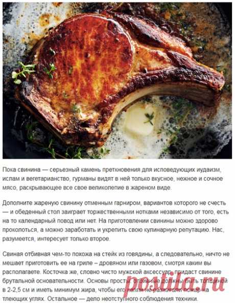 Секреты свиной отбивной на кости, приготовленной с огнем! 

Пока свинина — серьезный камень преткновения для исповедующих иудаизм, ислам и вегетарианство, гурманы видят в ней только вкусное, нежное и сочное мясо, раскрывающее все свое великолепие в жареном виде. 

Дополните жареную свинину отменным гарниром, вариантов которого не счесть — и обеденный стол заиграет торжественными нотками независимо от того, есть на то календарный повод или нет. На приготовлении свинины можн...
