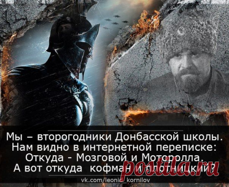 Мы – второгодники Донбасской школы.
Нам видно в интернетной переписке:
Откуда - Мозговой и Моторола.
А вот откуда кофман и плотницкий?
Откуда скачут тёмные лошадки?
И какова цена кровавых сделок?
А «двойки» по истории в тетрадке
Почётнее пятёрочных подделок.
И знают все, что мы дерёмся злее.
Но «палец вниз» нам держит мир-паскуда.
Не вышел Мозговой из Колизея:
А как тут выйдешь, если он - повсюду.
......

Леонид Корнилов
05.06.15 г.