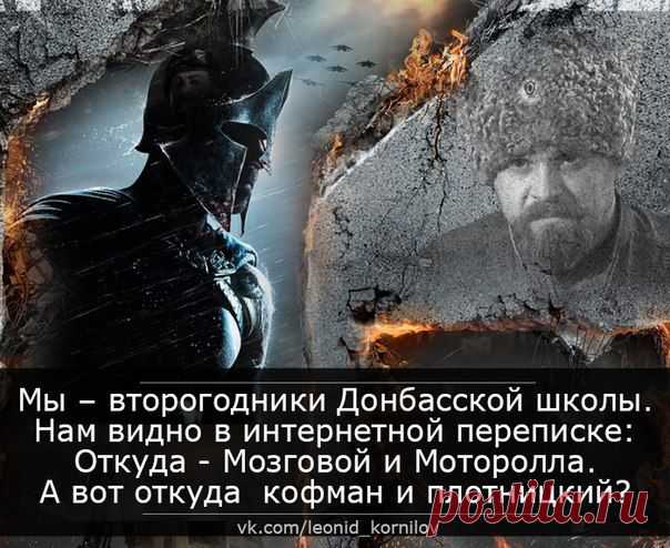Мы – второгодники Донбасской школы.
Нам видно в интернетной переписке:
Откуда - Мозговой и Моторола.
А вот откуда кофман и плотницкий?
Откуда скачут тёмные лошадки?
И какова цена кровавых сделок?
А «двойки» по истории в тетрадке
Почётнее пятёрочных подделок.
И знают все, что мы дерёмся злее.
Но «палец вниз» нам держит мир-паскуда.
Не вышел Мозговой из Колизея:
А как тут выйдешь, если он - повсюду.
......

Леонид Корнилов
05.06.15 г.
