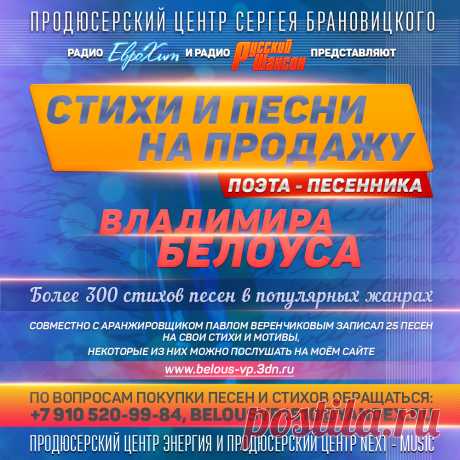 Песни и стихи на продажу от Поэта — песенника Владимира Белоуса.

Более 300 стихов для песен в популярных жанрах.

Совместно с аранжировщиком Павлом Веренчиковым записал 25 песен на свои стихи и мотивы,
некоторые из них можно послушать на моём сайте: www.belous-vp.3dn.ru

По вопросам покупки песен и стихов обращаться: +7 910 520-99-84, belousvp1510@yandex.ru