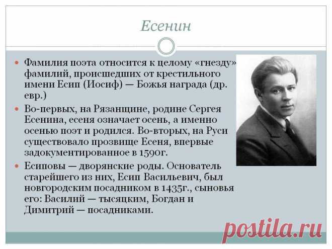 Есенин. Фамилия поэта относится к целому «гнезду» фамилий, происшедших от крестильного имени Есип (Иосиф) — Божья награда (др. евр.) Во-первых, на Рязанщине, родине Сергея Есенина, есеня означает осень, а именно осенью поэт и родился. Во-вторых, на Руси существовало прозвище Есеня, впервые задокументированное в 1590г. Есиповы — дворянские роды. Основатель старейшего из них, Есип Васильевич, был ногородским посадником в 1435г. - Слайд 18 - Происхождение фамилии - Имя - Презентации по психологии