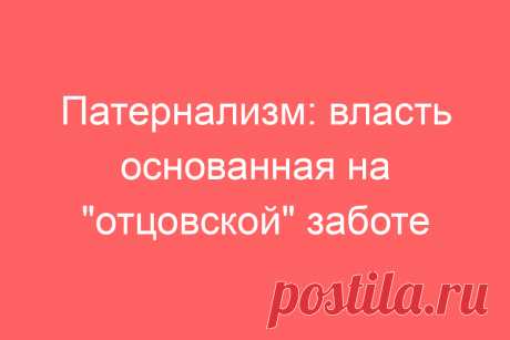 Патернализм: власть основанная на &amp;#171;отцовской&amp;#187; заботе