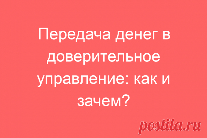 Передача денег в доверительное управление: как и зачем?