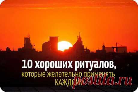 10 ХОРОШИХ РИТУАЛОВ НА КАЖДЫЙ ДЕНЬ 
1. Хвалить себя за любое хорошее дело. 
Возьми за правило делать это ежедневно. Через три дня настроение станет ровным и позитивным, да и к себе начнешь относиться с большей симпатией и уважением. 
2. Говорить комплименты домашним и близким. 
Не бойся перехвалить, ведь нам так недостает внимания и добрых слов! Врачи уверяют, что душевные слова даже помогают выздороветь. 
3. Благодарить Бога за хороший день. 
Этот ритуал был законом для наших прабабушек. 
4