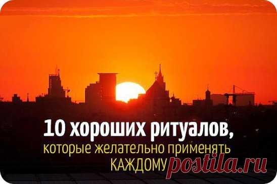 10 ХОРОШИХ РИТУАЛОВ НА КАЖДЫЙ ДЕНЬ 
1. Хвалить себя за любое хорошее дело. 
Возьми за правило делать это ежедневно. Через три дня настроение станет ровным и позитивным, да и к себе начнешь относиться с большей симпатией и уважением. 
2. Говорить комплименты домашним и близким. 
Не бойся перехвалить, ведь нам так недостает внимания и добрых слов! Врачи уверяют, что душевные слова даже помогают выздороветь. 
3. Благодарить Бога за хороший день. 
Этот ритуал был законом для наших прабабушек. 
4