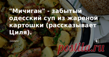 "Мичиган" - забытый одесский суп из жареной картошки (рассказывает Циля). В те времена, когда я только-только собиралась в первый класс, моя будущая одесская приятельница и домохозяйка Цецилия уже вовсю собиралась замуж. Они с закадычной школьной подружкой Алкой Черидниченко бегали на танцы, где местная группа ВИА "Воркутинцы" пела каждый вечер в ресторане гостиницы "Красная". Предметом Цилиного обожания оказался солист группы, чьё имя Циля не называет до сих пор, солист о...