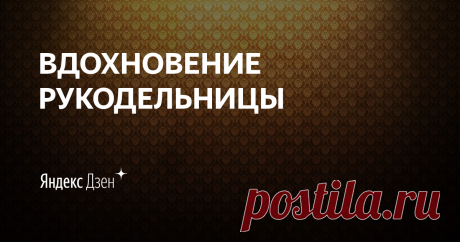 ВДОХНОВЕНИЕ РУКОДЕЛЬНИЦЫ | Яндекс Дзен