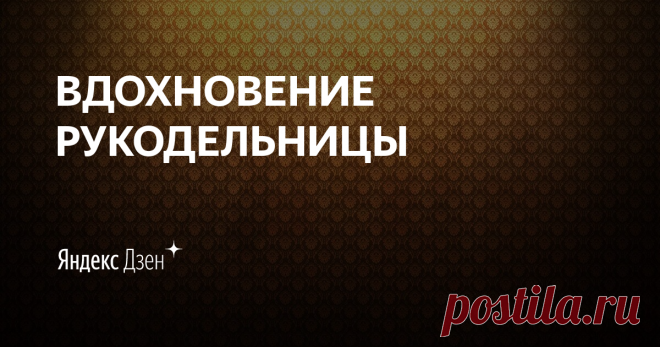 ВДОХНОВЕНИЕ РУКОДЕЛЬНИЦЫ | Яндекс Дзен