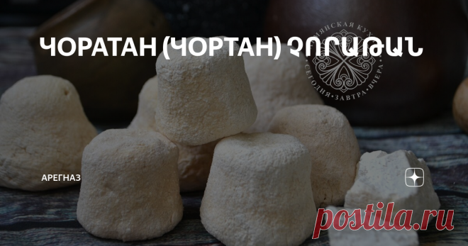 ЧОРАТАН (ЧОРТАН) ՉՈՐԱԹԱՆ Чоратан или чортан- это кисломолочный продукт, который получают из тана.
В старину, когда взбивали масло в маслобойке, после отделения масла, оставался тан. Наши рачительные бабушки из этого тана готовили чоратан или чортан, что переводится как «сухой тан». Очень интересна технология приготовления. Отделившийся от масла тан надо было посолить и вскипятить, пока он не свернется и не отделятся