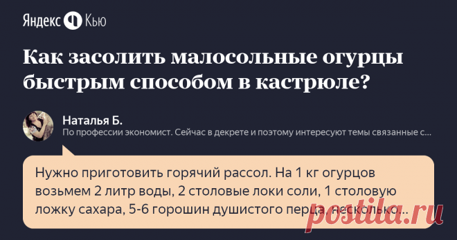 «Как засолить малосольные огурцы быстрым способом в кастрюле?» – Яндекс.Кью 29 июля 2018 Наталья Б. ответила: Нужно приготовить горячий рассол. На 1 кг огурцов возьмем  2 литр воды, 2 столовые локи соли, 1 столовую ложку сахара, 5-6 горошин душистого перца, несколько веток укропа, пару долек чеснока, 2 шт.лавровых листа. Огурцы тщательно помыть и отрезать кончики, сложить на дно часть кастрюли специй и зелени, уложить огурцы и снова прикрыть зелень. Соль и сахар в воде рас...