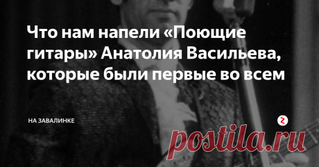 Что нам напели «Поющие гитары» Анатолия Васильева, которые были первые во всем
