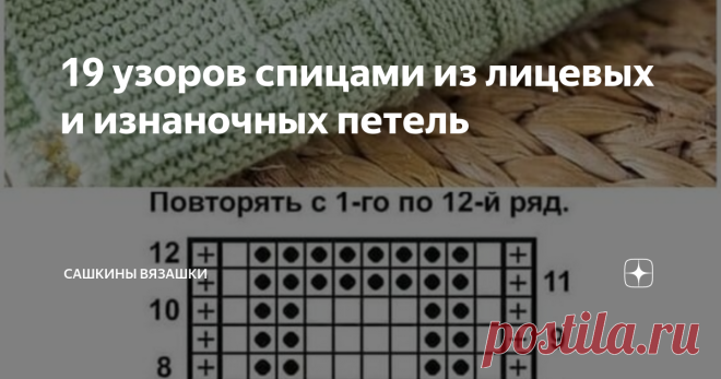 19 узоров спицами из лицевых и изнаночных петель Если честно, я несколько в шоке, что Вас уже так много! Небольшое лирическое отступление. Как вы поняли, меня зову Саша и я очень люблю вязать! Я не гуру вязания, еще сама только учусь. 10 лет вязала крючком, недавно взяла в руки спицы, еще осваиваю.  У меня в блоге сеть и схемы, мастер-классы, и идеи для вдохновения, и помощь в вязании. Если я сама не знаю, то  нас тут коллективный разум имеется.  Сегодня простая подборка, ...