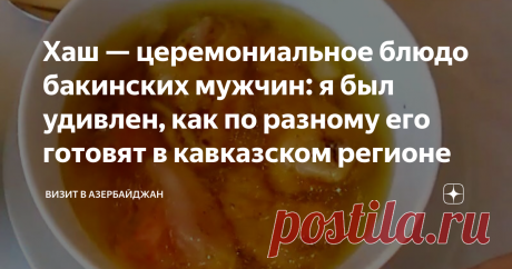 Хаш — церемониальное блюдо бакинских мужчин: я был удивлен, как по разному его готовят в кавказском регионе Хотя в Азербайджане чай почти культовый напиток, с церемонией его приема, мы опоздали. Родоначальники чаепития китайцы, оприходовали чайную церемонию. Но зато у нас есть своя — хашная! Сегодня она чуточку изменилась, так как хаш стал слишком массовым блюдом. Да и точек питания, где его можно отведать не сосчитать.  Периодически приходится видеть, как спрашивают хаш д...