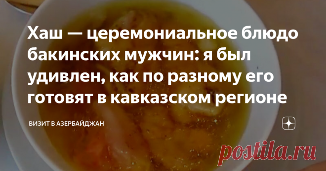 Хаш — церемониальное блюдо бакинских мужчин: я был удивлен, как по разному его готовят в кавказском регионе Хотя в Азербайджане чай почти культовый напиток, с церемонией его приема, мы опоздали. Родоначальники чаепития китайцы, оприходовали чайную церемонию. Но зато у нас есть своя — хашная! Сегодня она чуточку изменилась, так как хаш стал слишком массовым блюдом. Да и точек питания, где его можно отведать не сосчитать.  Периодически приходится видеть, как спрашивают хаш д...