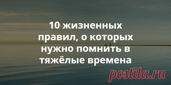10 ЖИЗНЕННЫХ ПРАВИЛ, О КОТОРЫХ НУЖНО ПОМНИТЬ В ТЯЖЁЛЫЕ ВРЕМЕНА