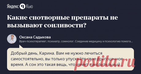 «Какие снотворные препараты не вызывают сонливости? » – Яндекс.Кью 30 сентября 2019 Оксана Садыкова ответила: Добрый день, Карина.
Вам не нужно лечиться самостоятельно, вы только упускайте свое драгоценное время. А сон это такая вещь, что имеет накопительный эффект. Нет смысла перечислять препараты — это некорректно и к хорошим результатам не приведет.  Если даже вы купите и пропьете, то причина в любом случае не будет устранена, а только приглушена или смазана.
Необходимо...