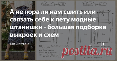 А не пора ли нам сшить или связать себе к лету модные штанишки - большая подборка выкроек и схем Лето-лето. Прям таки наступает. У нас в Подмосковье солнечно сухо и тепло. Пришло время заняться обновками.
Что если часть из них сшить себе самой? Можно при этом подогнать под себя выкройки и модель сядет на фигуру идеально.
Для этого и сегодняшняя моя подборка. Брюки и штанишки для вашего лета, тут и модненькие, и на выход, и домашние и повседневные.
Можно сшить, а можно и связать крючком. Для