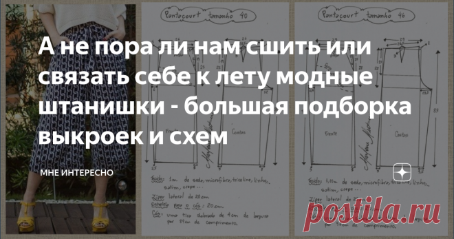 А не пора ли нам сшить или связать себе к лету модные штанишки - большая подборка выкроек и схем Лето-лето. Прям таки наступает. У нас в Подмосковье солнечно сухо и тепло. Пришло время заняться обновками.
Что если часть из них сшить себе самой? Можно при этом подогнать под себя выкройки и модель сядет на фигуру идеально.
Для этого и сегодняшняя моя подборка. Брюки и штанишки для вашего лета, тут и модненькие, и на выход, и домашние и повседневные.
Можно сшить, а можно и связать крючком. Для
