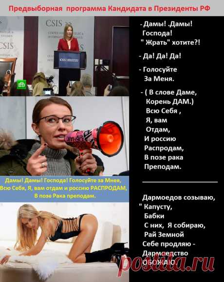 - Дамы!
 Дамы!
 Господа!
 Вы уехали куда.

- В США, ...

- Жрать хотите?!

-Да!
 Да!
 Да!

- Голосуйте 
За МЕНЯ.
( В слове Дама, корень ДАМ)
Всю Себя,
Я вам 
Отдам
И россию 
Распродам,
В позе рака
Преподам.
-------------------

Дармоедов созываю,
&quot; Капусту&quot;,
&quot;Бабки&quot; 
С них
Я собираю,
Рай земной 
Себе продлю,
Дармоедствовать,
С пелёнок 
ЛЮБЛЮ
И ОБЖАЮ.