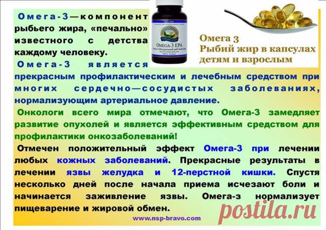 Омега-3(NSP) — продлевает жизнь!!!
 Омега-3 улучшает работу
сердечно-сосудистой системы и снижает риск сердечных приступов, инфарктов.
Отмечается нормализация кровяного давления (главный бич нашего времени),
улучшается зрение,
снятие воспалительных процессов в суставах,
улучшение мыслительных процессов, как следствие лучшей работы мозга.
Омега-3 также способствует
укреплению иммунитета,
помогает при лечении кожных заболеваний, экземе, аллергии,
болезни Альцгеймера.
