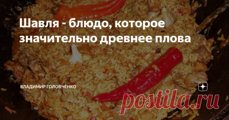 Шавля - блюдо, которое значительно древнее плова «Как-то так случилось, что шавля, которую язык не поворачивается назвать кашей, до сих пор остается в тени, отбрасываемой пловом. Да, шавля, конечно, не плов. Как, впрочем, и плов – далеко не шавля».