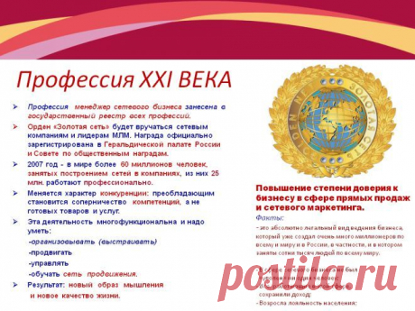 СЕТЕВОЙ МАРКЕТИНГ включили в Государственный реестр профессий РФ 
Введена профессия: &quot;Менеджер сетевого бизнеса&quot; N 061100. &quot;В докладе Аналитического управления Совета РФ« Вызовы XXI века и экономическое развитие России »говорится:« Примерно к 2015-2020 гг годам на смену нынешней экономике, построенной на опосредованных отношениях, придет сетевая экономика, в большей степени отвечающая человеческим устремлениям ». 
Это Говорит о Государственном признании сетевого маркетинга!!!