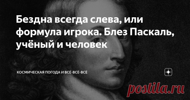 Бездна всегда слева, или формула игрока. Блез Паскаль, учёный и человек Паскаль - это не только язык прораммирования и единица давления в системе СИ (шутка, конечно, хотя первая наша программа для обработки данных ИСЗ КОРОНАС-И была написана именно на  Паскале.)
Блез Паскаль (Blaise Pascal) родившийся 19 июня 1623 в городе Клермон-Ферран 62, Париж, Франция) —  великий ученый - математик, механик, физик, литератор и философ. Классик французской литературы, один из осно