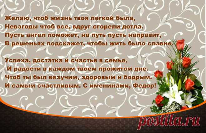 Именины Федора - Поздравься
Желаю, чтоб жизнь твоя легкой была,
Невзгоды чтоб все, вдруг сгорели дотла.
Пусть ангел поможет, на путь пусть направит,
В решеньях подскажет, чтобы жить было славно.

Успеха, достатка и счастья в семье,
 И радости в каждом твоем прожитом дне.
Чтоб ты был везучим, здоровым и бодрым.
И самым счастливым. С именинами, Федор!