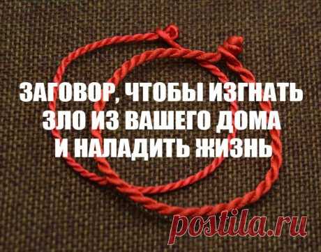 ЗЛО ИЗ ДОМА ИЗГОНИ !!! 
Жизнь не ладится, и в доме происходит что-то нехорошее, делай так: когда никого не будет дома -возьми красную нить, ленту или верёвку, завяжи на ней узел - и положи на порог, пусть лежит не менее 1часа.
*Затем возьми эту ленту, положи в стекл/банку, залей святой водой, и наговори шёпотом на эту воду: "Святая вода, избавь меня от нечисти поганой, уведи зло вон из моего дома, слёзы мои смой, сырой землёю покрой. Как этот узел завязан, так и беды мои с...