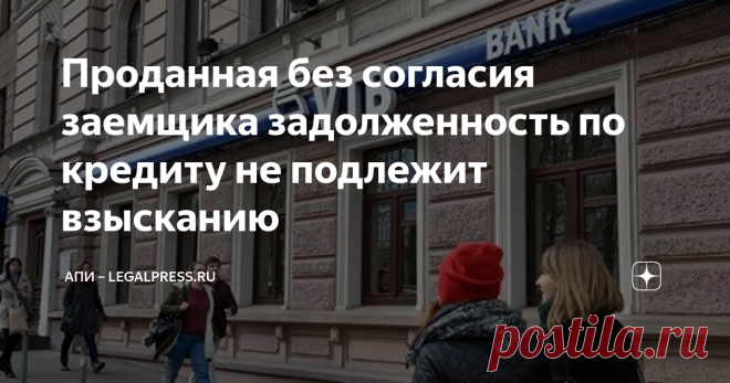 Проданная без согласия заемщика задолженность по кредиту не подлежит взысканию Статья автора «АПИ – LegalPress.Ru» в Дзене ✍: 03.06.2021. АПИ — Банк не вправе произвольно уступать обязательства частного заемщика. Такое решение принял Шестой кассационный суд.