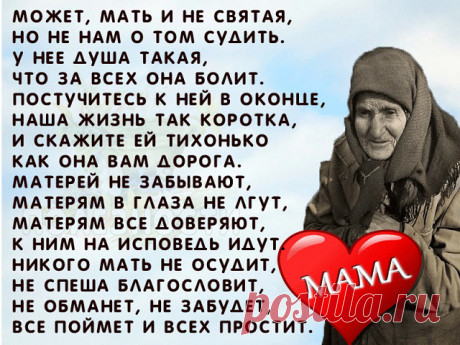 Не смейте не прощать обиды Mамам. 
Пускай не правы и не понимают. 
Они нам с Вами вкус любой отравы, 
И резкий окрик, слёзы все прощают. 

Не смейте говорить, не их, мол, дело, 
Как мы живём, мы сами, мол, всё знаем. 
Им боль дана и тягости удела, 
Как раз за то, что мы и совершаем. 

Не смейте, слышите, когда упав до дна, 
Поймёте вдруг, что не начать сначала, 
Сказать, что виновата в том она. 
Что зря она на этот свет рожала... 

Не смейте Mатерей своих бросать. 
Пусть р...