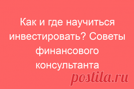 Как и где научиться инвестировать? Советы финансового консультанта